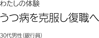 うつ病を克服し復職へ　30代男性（銀行員）